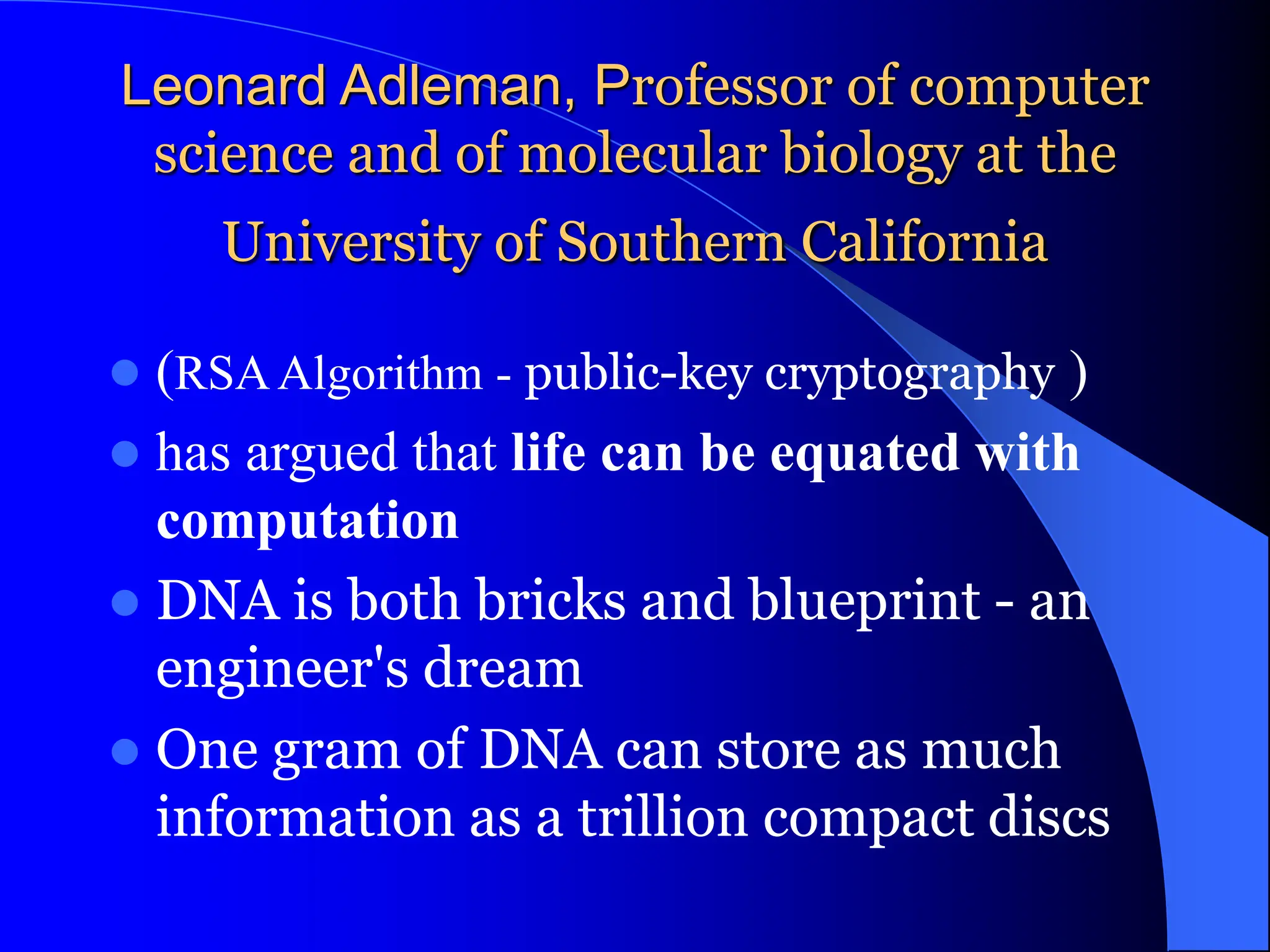 Leonard Adleman, Professor of computer
science and of molecular biology at the
University of Southern California
 (RSAAlgorithm - public-key cryptography )
 has argued that life can be equated with
computation
 DNA is both bricks and blueprint - an
engineer's dream
 One gram of DNA can store as much
information as a trillion compact discs
 