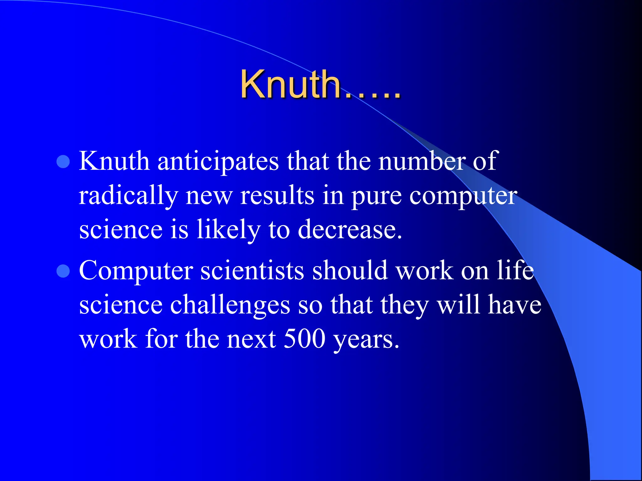 Knuth…..
 Knuth anticipates that the number of
radically new results in pure computer
science is likely to decrease.
 Computer scientists should work on life
science challenges so that they will have
work for the next 500 years.
 
