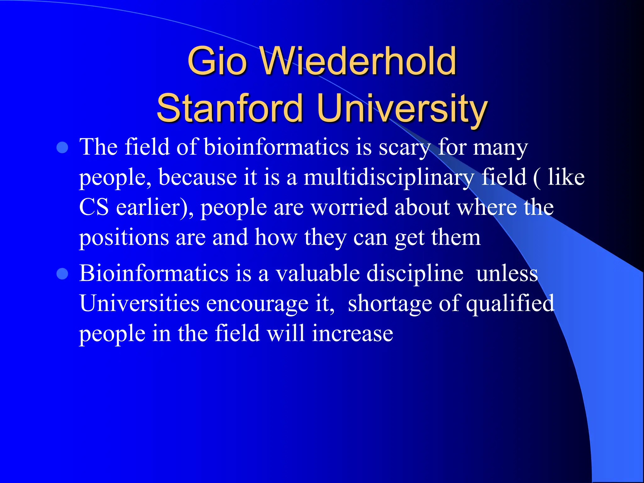 Gio Wiederhold
Stanford University
 The field of bioinformatics is scary for many
people, because it is a multidisciplinary field ( like
CS earlier), people are worried about where the
positions are and how they can get them
 Bioinformatics is a valuable discipline unless
Universities encourage it, shortage of qualified
people in the field will increase
 