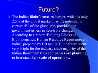 Future?
 The Indian Bioinformatics market, which is only
2.5% of the global market, has the potential to
capture 5% of the global pie, provided the
government ushers in necessary changes.
According to a report ‘Building Blocks of
Bioinformatics: Human Resource Requirements In
India’, prepared by CII and DIT, the future seems
very bright for the industry since majority of the
Indian Bioinformatics companies are planning
to increase their scale of operations.
 