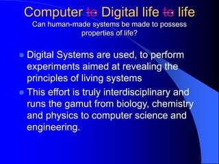 Computer to Digital life to life
Can human-made systems be made to possess
properties of life?
 Digital Systems are used, to perform
experiments aimed at revealing the
principles of living systems
 This effort is truly interdisciplinary and
runs the gamut from biology, chemistry
and physics to computer science and
engineering.
 