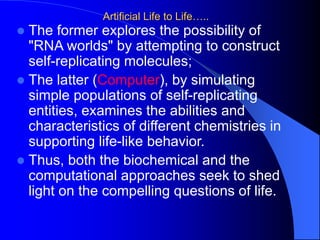 Artificial Life to Life…..
 The former explores the possibility of
"RNA worlds" by attempting to construct
self-replicating molecules;
 The latter (Computer), by simulating
simple populations of self-replicating
entities, examines the abilities and
characteristics of different chemistries in
supporting life-like behavior.
 Thus, both the biochemical and the
computational approaches seek to shed
light on the compelling questions of life.
 