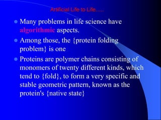 Artificial Life to Life…..
 Many problems in life science have
algorithmic aspects.
 Among those, the {protein folding
problem} is one
 Proteins are polymer chains consisting of
monomers of twenty different kinds, which
tend to {fold}, to form a very specific and
stable geometric pattern, known as the
protein's {native state}
 