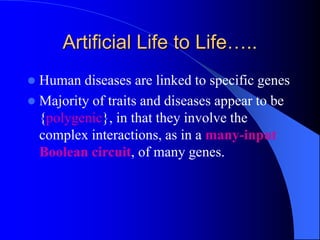 Artificial Life to Life…..
 Human diseases are linked to specific genes
 Majority of traits and diseases appear to be
{polygenic}, in that they involve the
complex interactions, as in a many-input
Boolean circuit, of many genes.
 