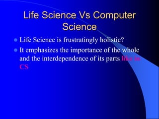 Life Science Vs Computer
Science
 Life Science is frustratingly holistic?
 It emphasizes the importance of the whole
and the interdependence of its parts like in
CS
 