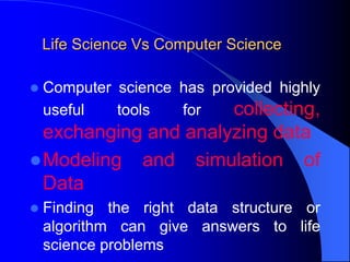 Life Science Vs Computer Science
 Computer science has provided highly
useful tools for collecting,
exchanging and analyzing data
Modeling and simulation of
Data
 Finding the right data structure or
algorithm can give answers to life
science problems
 