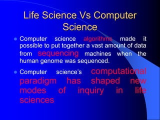 Life Science Vs Computer
Science
 Computer science algorithms made it
possible to put together a vast amount of data
from sequencing machines when the
human genome was sequenced.
 Computer science’s computational
paradigm has shaped new
modes of inquiry in life
sciences
 