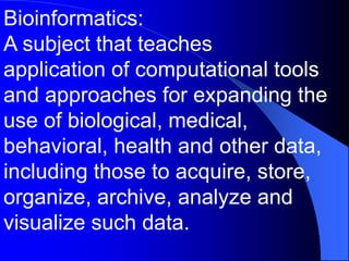 Bioinformatics:
A subject that teaches
application of computational tools
and approaches for expanding the
use of biological, medical,
behavioral, health and other data,
including those to acquire, store,
organize, archive, analyze and
visualize such data.
 