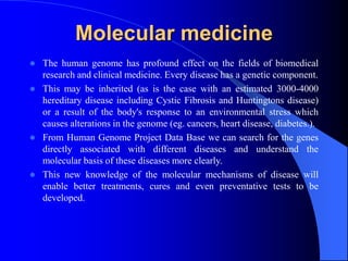 Molecular medicine
 The human genome has profound effect on the fields of biomedical
research and clinical medicine. Every disease has a genetic component.
 This may be inherited (as is the case with an estimated 3000-4000
hereditary disease including Cystic Fibrosis and Huntingtons disease)
or a result of the body's response to an environmental stress which
causes alterations in the genome (eg. cancers, heart disease, diabetes.).
 From Human Genome Project Data Base we can search for the genes
directly associated with different diseases and understand the
molecular basis of these diseases more clearly.
 This new knowledge of the molecular mechanisms of disease will
enable better treatments, cures and even preventative tests to be
developed.
 