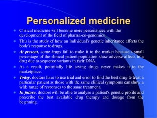 Personalized medicine
 Clinical medicine will become more personalized with the
development of the field of pharma-co-genomics.
 This is the study of how an individual's genetic inheritance affects the
body's response to drugs.
 At present, some drugs fail to make it to the market because a small
percentage of the clinical patient population show adverse affects to a
drug due to sequence variants in their DNA.
 As a result, potentially life saving drugs never makes it to the
marketplace.
 Today, doctors have to use trial and error to find the best drug to treat a
particular patient as those with the same clinical symptoms can show a
wide range of responses to the same treatment.
 In future, doctors will be able to analyse a patient's genetic profile and
prescribe the best available drug therapy and dosage from the
beginning.
 