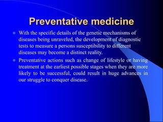 Preventative medicine
 With the specific details of the genetic mechanisms of
diseases being unraveled, the development of diagnostic
tests to measure a persons susceptibility to different
diseases may become a distinct reality.
 Preventative actions such as change of lifestyle or having
treatment at the earliest possible stages when they are more
likely to be successful, could result in huge advances in
our struggle to conquer disease.
 