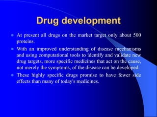 Drug development
 At present all drugs on the market target only about 500
proteins.
 With an improved understanding of disease mechanisms
and using computational tools to identify and validate new
drug targets, more specific medicines that act on the cause,
not merely the symptoms, of the disease can be developed.
 These highly specific drugs promise to have fewer side
effects than many of today's medicines.
 