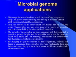 Microbial genome
applications
 Microorganisms are ubiquitous, that is they are found everywhere.
They have been found surviving and thriving in extremes of heat,
cold, radiation, salt, acidity and pressure.
 They are present in the environment, our bodies, the air, food and
water. Traditionally, use has been made of a variety of microbial
properties in the baking, brewing and food industries.
 The arrival of the complete genome sequences and their potential to
provide a greater insight into the microbial world and its capacities
could have broad and far reaching implications for environment,
health, energy and industrial applications.
 By studying the genetic material of these organisms, scientists can
begin to understand these microbes at a very fundamental level and
isolate the genes that give them their unique abilities to survive under
extreme conditions.
 