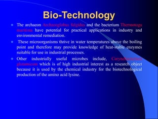 Bio-Technology
 The archaeon Archaeoglobus fulgidus and the bacterium Thermotoga
maritima have potential for practical applications in industry and
environmental remediation.
 These microorganisms thrive in water temperatures above the boiling
point and therefore may provide knowledge of heat-stable enzymes
suitable for use in industrial processes.
 Other industrially useful microbes include, Corynebacterium
glutamicum which is of high industrial interest as a research object
because it is used by the chemical industry for the biotechnological
production of the amino acid lysine.
 