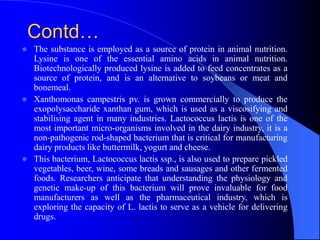 Contd…
 The substance is employed as a source of protein in animal nutrition.
Lysine is one of the essential amino acids in animal nutrition.
Biotechnologically produced lysine is added to feed concentrates as a
source of protein, and is an alternative to soybeans or meat and
bonemeal.
 Xanthomonas campestris pv. is grown commercially to produce the
exopolysaccharide xanthan gum, which is used as a viscosifying and
stabilising agent in many industries. Lactococcus lactis is one of the
most important micro-organisms involved in the dairy industry, it is a
non-pathogenic rod-shaped bacterium that is critical for manufacturing
dairy products like buttermilk, yogurt and cheese.
 This bacterium, Lactococcus lactis ssp., is also used to prepare pickled
vegetables, beer, wine, some breads and sausages and other fermented
foods. Researchers anticipate that understanding the physiology and
genetic make-up of this bacterium will prove invaluable for food
manufacturers as well as the pharmaceutical industry, which is
exploring the capacity of L. lactis to serve as a vehicle for delivering
drugs.
 