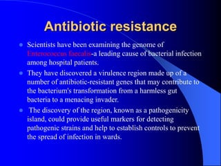 Antibiotic resistance
 Scientists have been examining the genome of
Enterococcus faecalis-a leading cause of bacterial infection
among hospital patients.
 They have discovered a virulence region made up of a
number of antibiotic-resistant genes that may contribute to
the bacterium's transformation from a harmless gut
bacteria to a menacing invader.
 The discovery of the region, known as a pathogenicity
island, could provide useful markers for detecting
pathogenic strains and help to establish controls to prevent
the spread of infection in wards.
 