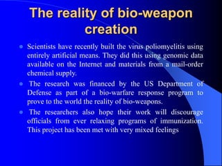 The reality of bio-weapon
creation
 Scientists have recently built the virus poliomyelitis using
entirely artificial means. They did this using genomic data
available on the Internet and materials from a mail-order
chemical supply.
 The research was financed by the US Department of
Defense as part of a bio-warfare response program to
prove to the world the reality of bio-weapons.
 The researchers also hope their work will discourage
officials from ever relaxing programs of immunization.
This project has been met with very mixed feelings
 