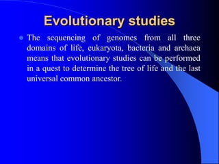 Evolutionary studies
 The sequencing of genomes from all three
domains of life, eukaryota, bacteria and archaea
means that evolutionary studies can be performed
in a quest to determine the tree of life and the last
universal common ancestor.
 