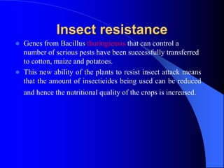 Insect resistance
 Genes from Bacillus thuringiensis that can control a
number of serious pests have been successfully transferred
to cotton, maize and potatoes.
 This new ability of the plants to resist insect attack means
that the amount of insecticides being used can be reduced
and hence the nutritional quality of the crops is increased.
 
