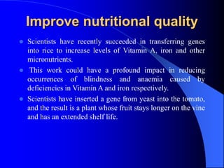 Improve nutritional quality
 Scientists have recently succeeded in transferring genes
into rice to increase levels of Vitamin A, iron and other
micronutrients.
 This work could have a profound impact in reducing
occurrences of blindness and anaemia caused by
deficiencies in Vitamin A and iron respectively.
 Scientists have inserted a gene from yeast into the tomato,
and the result is a plant whose fruit stays longer on the vine
and has an extended shelf life.
 