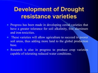 Development of Drought
resistance varieties
 Progress has been made in developing cereal varieties that
have a greater tolerance for soil alkalinity, free aluminum
and iron toxicities.
 These varieties will allow agriculture to succeed in poorer
soil areas, thus adding more land to the global production
base.
 Research is also in progress to produce crop varieties
capable of tolerating reduced water conditions.
 