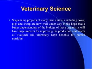 Veterinary Science
 Sequencing projects of many farm animals including cows,
pigs and sheep are now well under way in the hope that a
better understanding of the biology of these organisms will
have huge impacts for improving the production and health
of livestock and ultimately have benefits for human
nutrition.
 