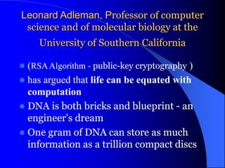 Leonard Adleman, Professor of computer
science and of molecular biology at the
University of Southern California
 (RSAAlgorithm - public-key cryptography )
 has argued that life can be equated with
computation
 DNA is both bricks and blueprint - an
engineer's dream
 One gram of DNA can store as much
information as a trillion compact discs
 