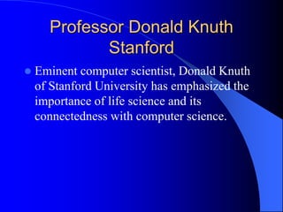 Professor Donald Knuth
Stanford
 Eminent computer scientist, Donald Knuth
of Stanford University has emphasized the
importance of life science and its
connectedness with computer science.
 