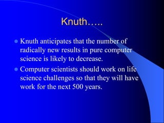 Knuth…..
 Knuth anticipates that the number of
radically new results in pure computer
science is likely to decrease.
 Computer scientists should work on life
science challenges so that they will have
work for the next 500 years.
 