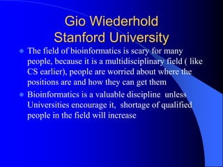 Gio Wiederhold
Stanford University
 The field of bioinformatics is scary for many
people, because it is a multidisciplinary field ( like
CS earlier), people are worried about where the
positions are and how they can get them
 Bioinformatics is a valuable discipline unless
Universities encourage it, shortage of qualified
people in the field will increase
 