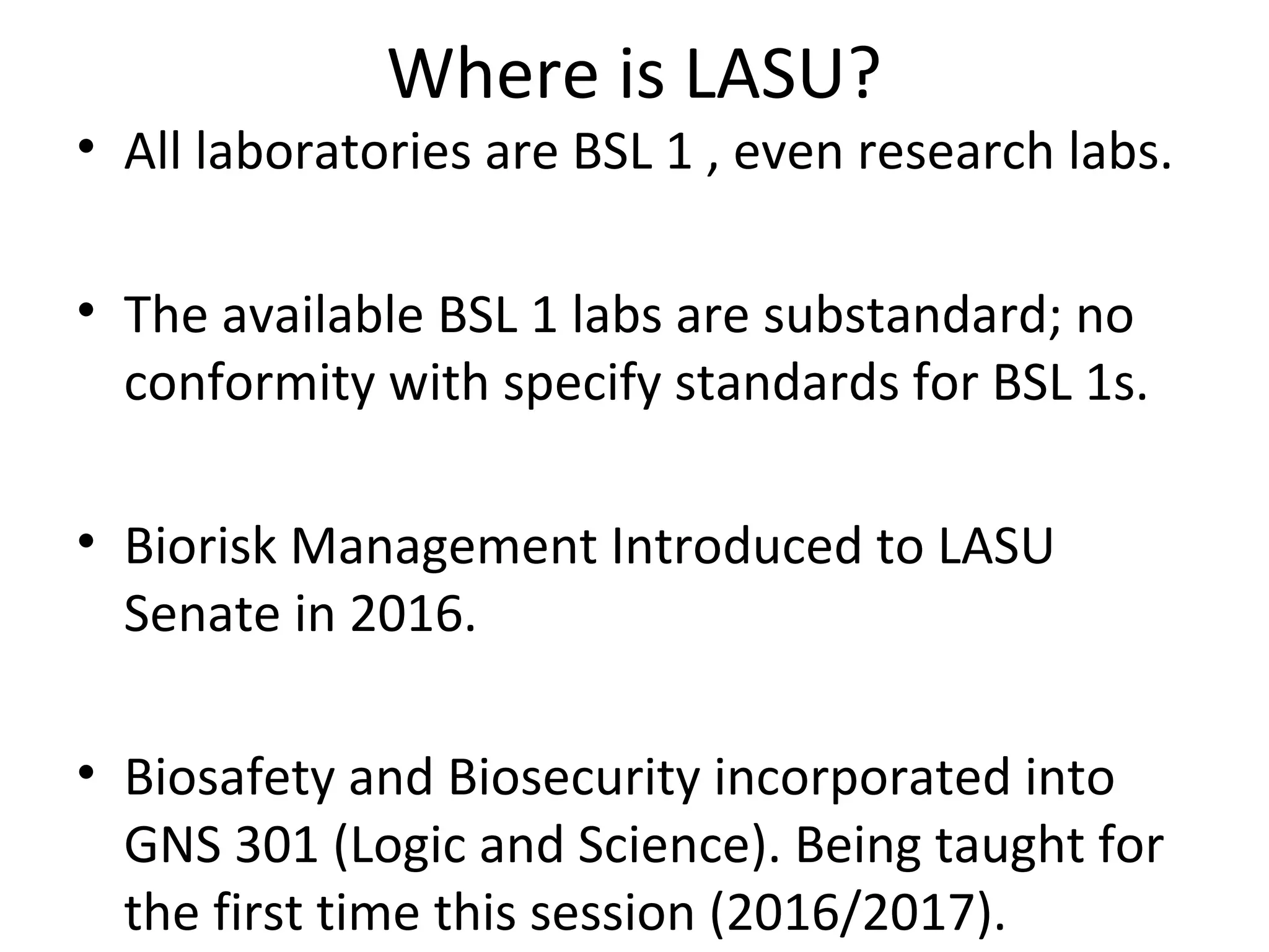 Where is LASU?
• All laboratories are BSL 1 , even research labs.
• The available BSL 1 labs are substandard; no
conformity with specify standards for BSL 1s.
• Biorisk Management Introduced to LASU
Senate in 2016.
• Biosafety and Biosecurity incorporated into
GNS 301 (Logic and Science). Being taught for
the first time this session (2016/2017).
 