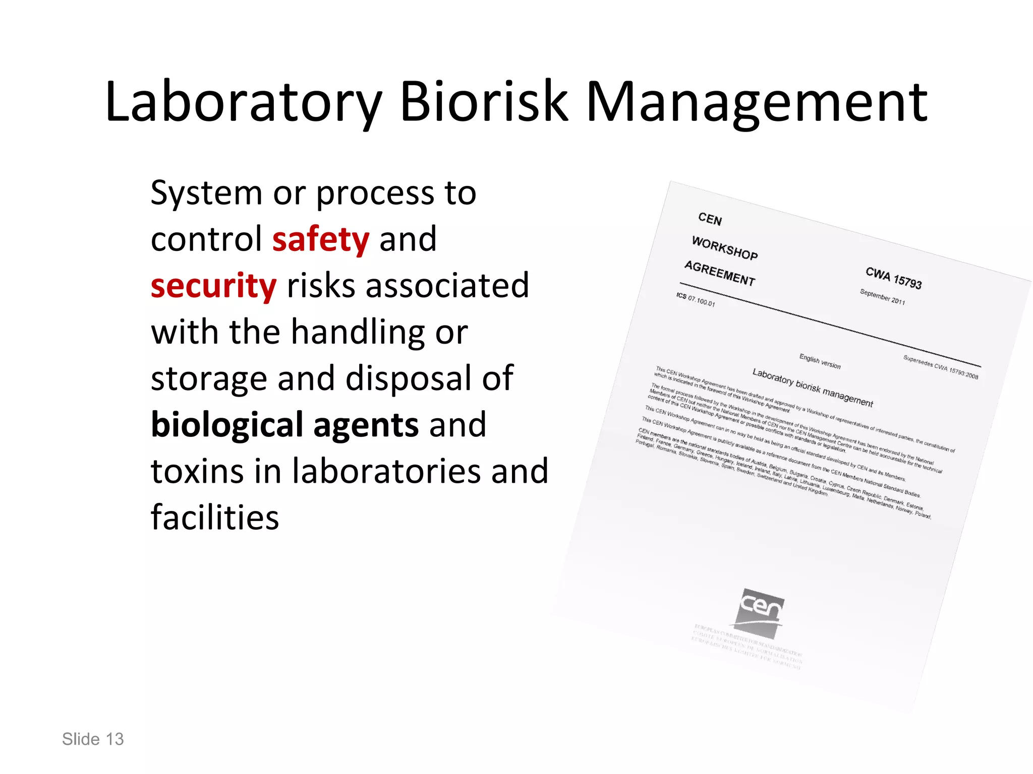 Slide 13
Laboratory Biorisk Management
System or process to
control safety and
security risks associated
with the handling or
storage and disposal of
biological agents and
toxins in laboratories and
facilities
 