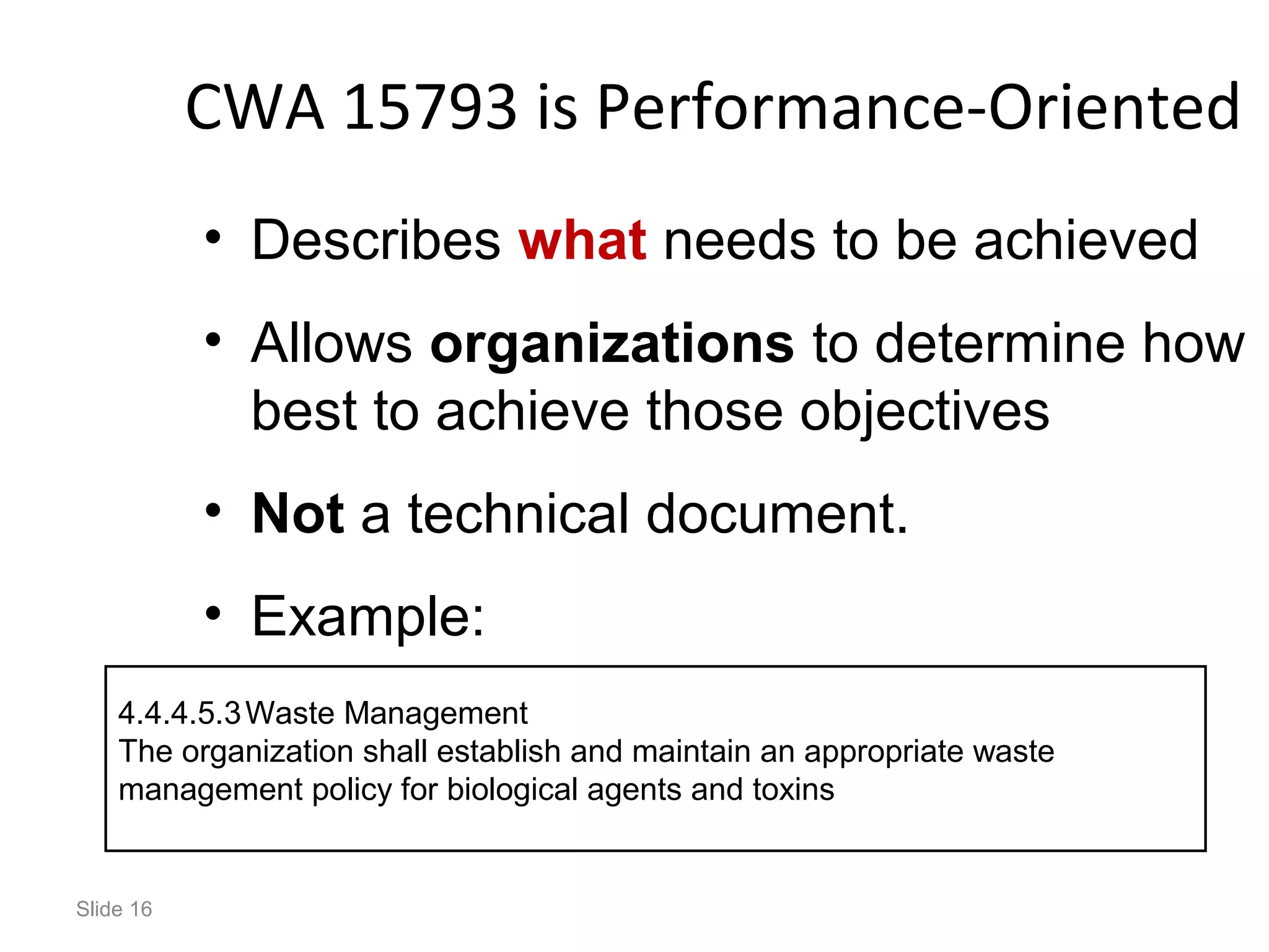 CWA 15793 is Performance-Oriented
• Describes what needs to be achieved
• Allows organizations to determine how
best to achieve those objectives
• Not a technical document.
• Example:
Slide 16
4.4.4.5.3Waste Management
The organization shall establish and maintain an appropriate waste
management policy for biological agents and toxins
 