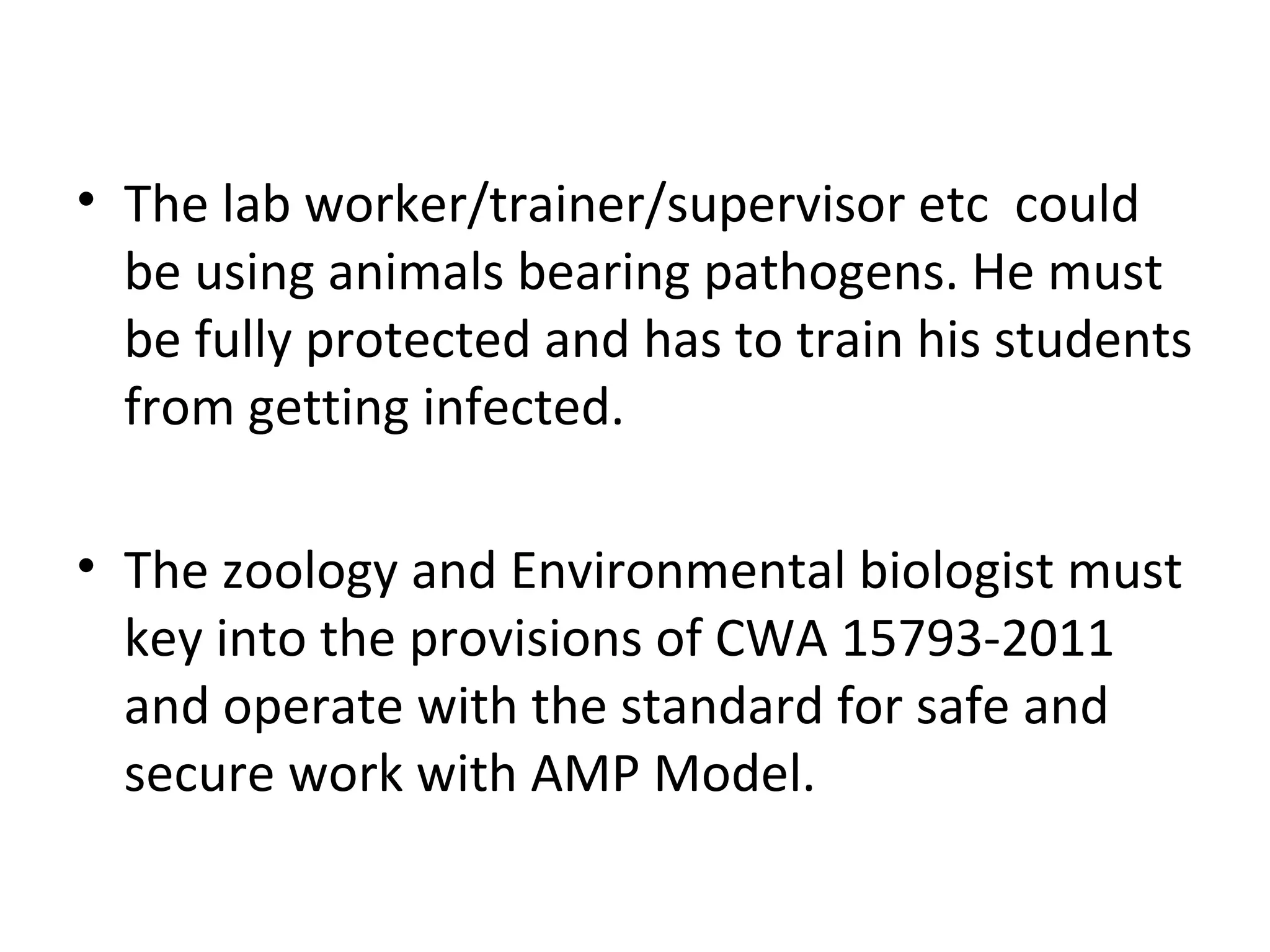 • The lab worker/trainer/supervisor etc could
be using animals bearing pathogens. He must
be fully protected and has to train his students
from getting infected.
• The zoology and Environmental biologist must
key into the provisions of CWA 15793-2011
and operate with the standard for safe and
secure work with AMP Model.
 