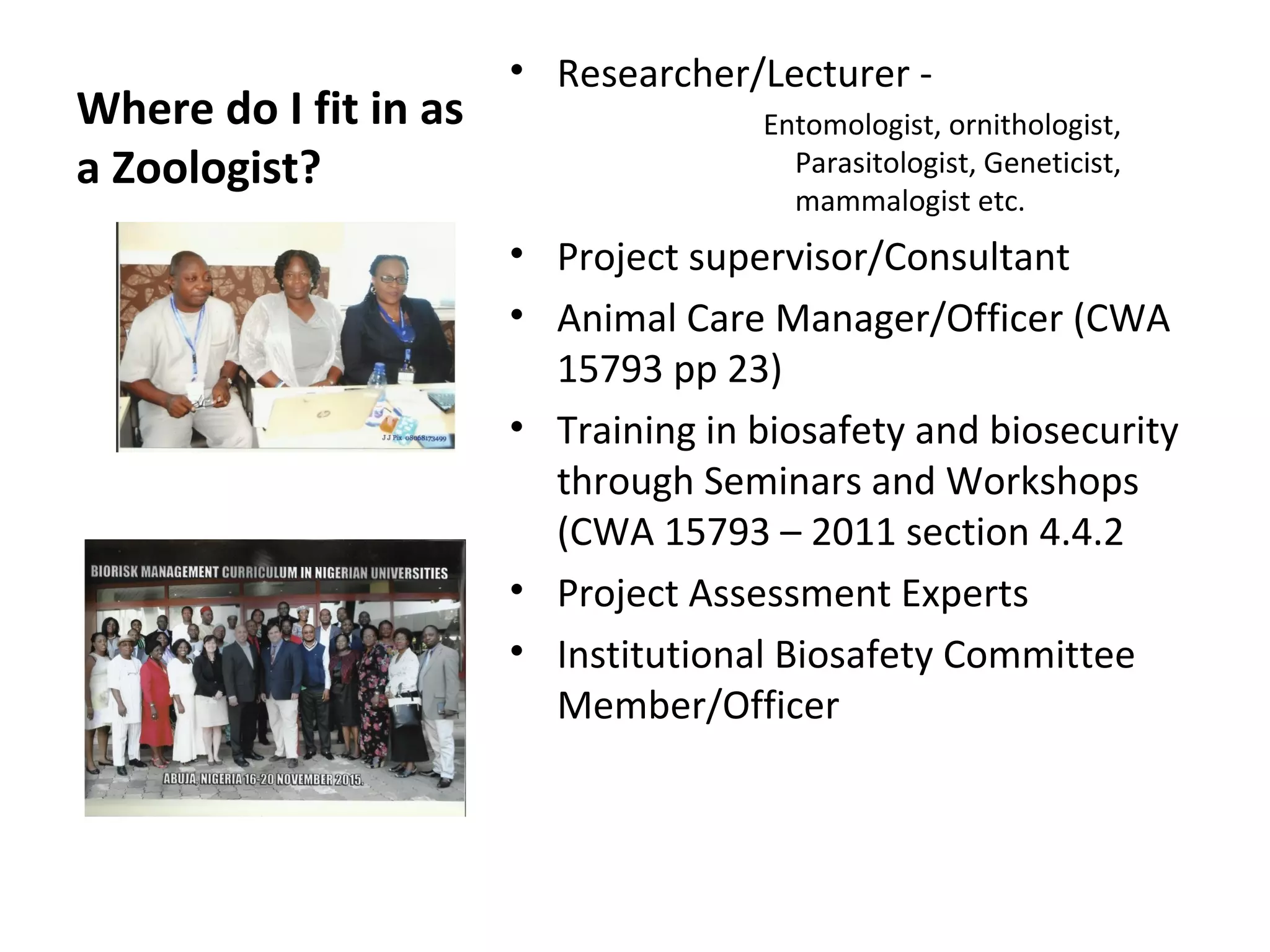 Where do I fit in as
a Zoologist?
• Researcher/Lecturer -
Entomologist, ornithologist,
Parasitologist, Geneticist,
mammalogist etc.
• Project supervisor/Consultant
• Animal Care Manager/Officer (CWA
15793 pp 23)
• Training in biosafety and biosecurity
through Seminars and Workshops
(CWA 15793 – 2011 section 4.4.2
• Project Assessment Experts
• Institutional Biosafety Committee
Member/Officer
 