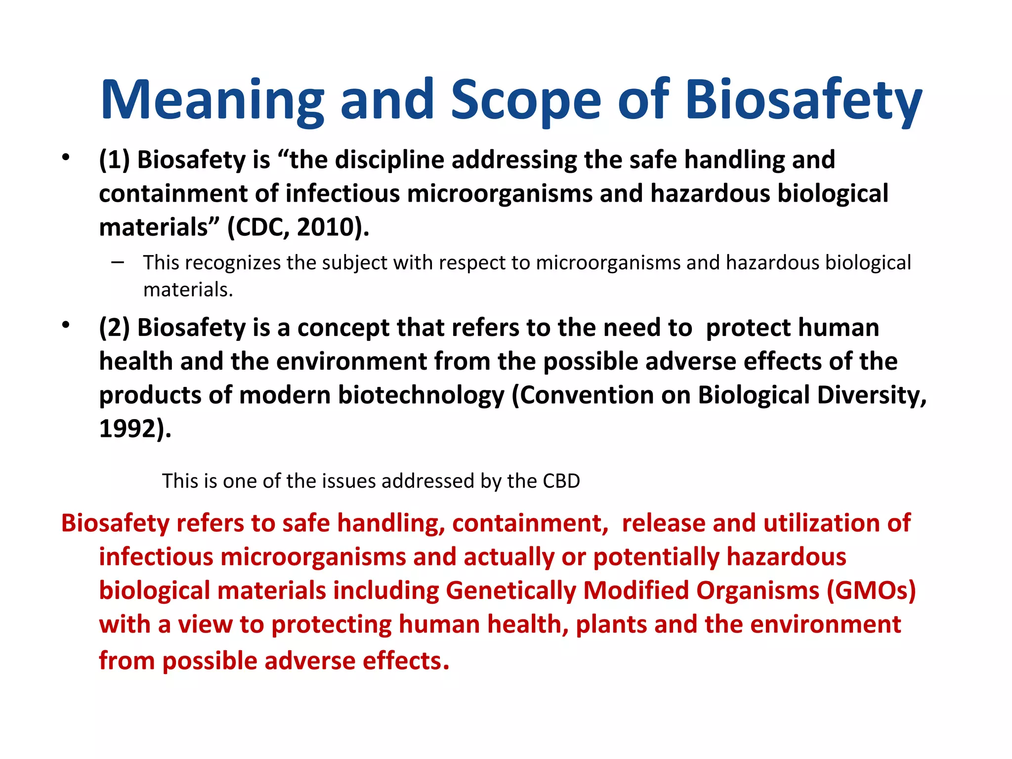 Meaning and Scope of Biosafety
• (1) Biosafety is “the discipline addressing the safe handling and
containment of infectious microorganisms and hazardous biological
materials” (CDC, 2010).
– This recognizes the subject with respect to microorganisms and hazardous biological
materials.
• (2) Biosafety is a concept that refers to the need to protect human
health and the environment from the possible adverse effects of the
products of modern biotechnology (Convention on Biological Diversity,
1992).
This is one of the issues addressed by the CBD
Biosafety refers to safe handling, containment, release and utilization of
infectious microorganisms and actually or potentially hazardous
biological materials including Genetically Modified Organisms (GMOs)
with a view to protecting human health, plants and the environment
from possible adverse effects.
 