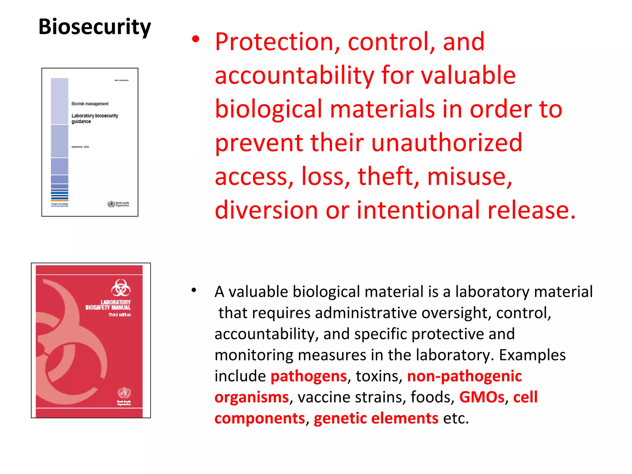 Biosecurity
• Protection, control, and
accountability for valuable
biological materials in order to
prevent their unauthorized
access, loss, theft, misuse,
diversion or intentional release.
• A valuable biological material is a laboratory material
that requires administrative oversight, control,
accountability, and specific protective and
monitoring measures in the laboratory. Examples
include pathogens, toxins, non-pathogenic
organisms, vaccine strains, foods, GMOs, cell
components, genetic elements etc.
 
