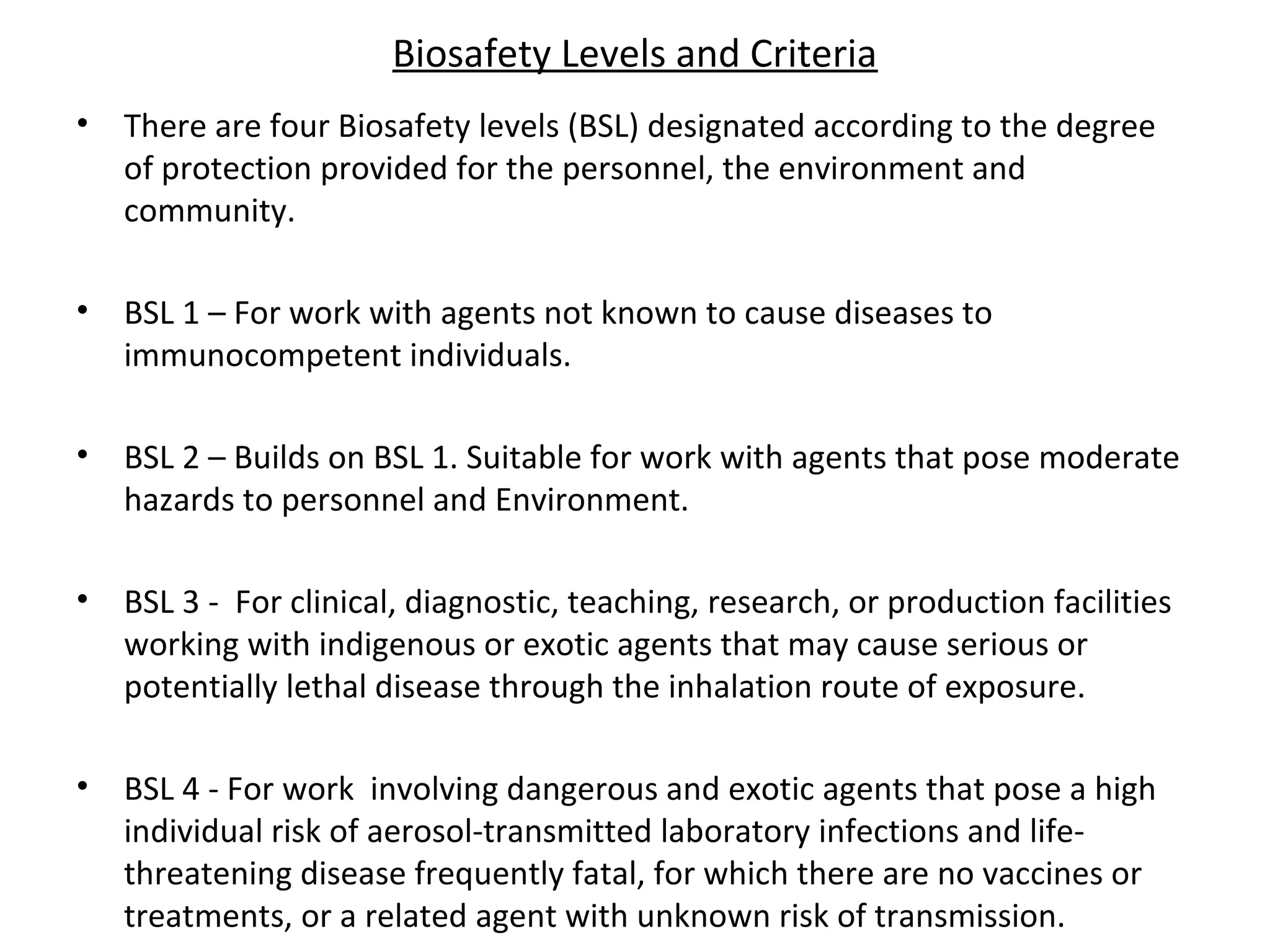 Biosafety Levels and Criteria
• There are four Biosafety levels (BSL) designated according to the degree
of protection provided for the personnel, the environment and
community.
• BSL 1 – For work with agents not known to cause diseases to
immunocompetent individuals.
• BSL 2 – Builds on BSL 1. Suitable for work with agents that pose moderate
hazards to personnel and Environment.
• BSL 3 - For clinical, diagnostic, teaching, research, or production facilities
working with indigenous or exotic agents that may cause serious or
potentially lethal disease through the inhalation route of exposure.
• BSL 4 - For work involving dangerous and exotic agents that pose a high
individual risk of aerosol-transmitted laboratory infections and life-
threatening disease frequently fatal, for which there are no vaccines or
treatments, or a related agent with unknown risk of transmission.
 