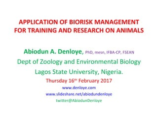 APPLICATION OF BIORISK MANAGEMENT
FOR TRAINING AND RESEARCH ON ANIMALS
Abiodun A. Denloye, PhD, mesn, IFBA-CP, FSEAN
Dept of Zoology and Environmental Biology
Lagos State University, Nigeria.
Thursday 16th
February 2017
www.denloye.com
www.slideshare.net/abiodundenloye
twitter@AbiodunDenloye
 