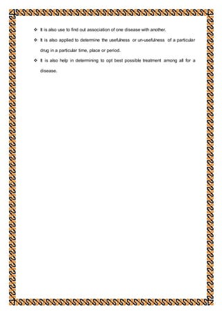  It is also use to find out association of one disease with another.
 It is also applied to determine the usefulness or un-usefulness of a particular
drug in a particular time, place or period.
 It is also help in determining to opt best possible treatment among all for a
disease.
 