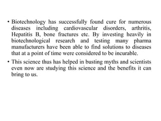 • Biotechnology has successfully found cure for numerous
diseases including cardiovascular disorders, arthritis,
Hepatitis B, bone fractures etc. By investing heavily in
biotechnological research and testing many pharma
manufacturers have been able to find solutions to diseases
that at a point of time were considered to be incurable.
• This science thus has helped in busting myths and scientists
even now are studying this science and the benefits it can
bring to us.
 
