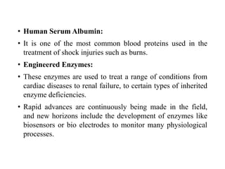 • Human Serum Albumin:
• It is one of the most common blood proteins used in the
treatment of shock injuries such as burns.
• Engineered Enzymes:
• These enzymes are used to treat a range of conditions from
cardiac diseases to renal failure, to certain types of inherited
enzyme deficiencies.
• Rapid advances are continuously being made in the field,
and new horizons include the development of enzymes like
biosensors or bio electrodes to monitor many physiological
processes.
 