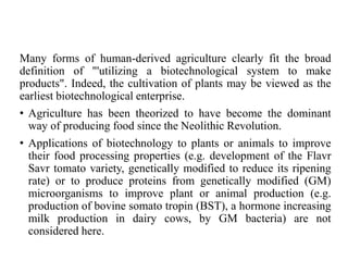Many forms of human-derived agriculture clearly fit the broad
definition of "'utilizing a biotechnological system to make
products". Indeed, the cultivation of plants may be viewed as the
earliest biotechnological enterprise.
• Agriculture has been theorized to have become the dominant
way of producing food since the Neolithic Revolution.
• Applications of biotechnology to plants or animals to improve
their food processing properties (e.g. development of the Flavr
Savr tomato variety, genetically modified to reduce its ripening
rate) or to produce proteins from genetically modified (GM)
microorganisms to improve plant or animal production (e.g.
production of bovine somato tropin (BST), a hormone increasing
milk production in dairy cows, by GM bacteria) are not
considered here.
 