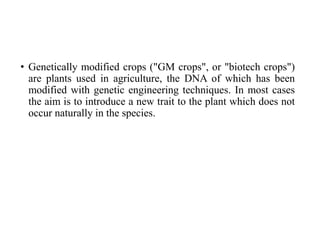 • Genetically modified crops ("GM crops", or "biotech crops")
are plants used in agriculture, the DNA of which has been
modified with genetic engineering techniques. In most cases
the aim is to introduce a new trait to the plant which does not
occur naturally in the species.
 