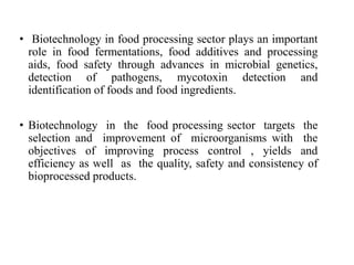 • Biotechnology in food processing sector plays an important
role in food fermentations, food additives and processing
aids, food safety through advances in microbial genetics,
detection of pathogens, mycotoxin detection and
identification of foods and food ingredients.
• Biotechnology in the food processing sector targets the
selection and improvement of microorganisms with the
objectives of improving process control , yields and
efficiency as well as the quality, safety and consistency of
bioprocessed products.
 