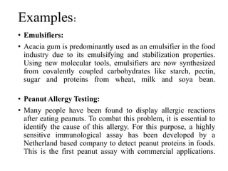 Examples:
• Emulsifiers:
• Acacia gum is predominantly used as an emulsifier in the food
industry due to its emulsifying and stabilization properties.
Using new molecular tools, emulsifiers are now synthesized
from covalently coupled carbohydrates like starch, pectin,
sugar and proteins from wheat, milk and soya bean.
• Peanut Allergy Testing:
• Many people have been found to display allergic reactions
after eating peanuts. To combat this problem, it is essential to
identify the cause of this allergy. For this purpose, a highly
sensitive immunological assay has been developed by a
Netherland based company to detect peanut proteins in foods.
This is the first peanut assay with commercial applications.
 