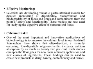 • Effective Monitoring:
• Scientists are developing versatile gastrointestinal models for
detailed monitoring of digestibility, bioconversion and
biodegradability of foods and drugs and contaminants from the
point of safety and functionality. These models are now used
for studying the digestive effect of nutraceutical foods
• Calcium Intake:
• One of the most important and innovative applications of
biotechnology is to improve the calcium level in our foodstuff
Researchers have shown that oligo-fructose, a naturally
occurring, low-digestible oligosaccharide, increases calcium
absorption by as much as twenty two per cent. Such studies
can open the floodgates for new areas of health application and
new classes of ingredients. These findings can be used to
create new products in dairy, bakery, confectionery and drinks.
 
