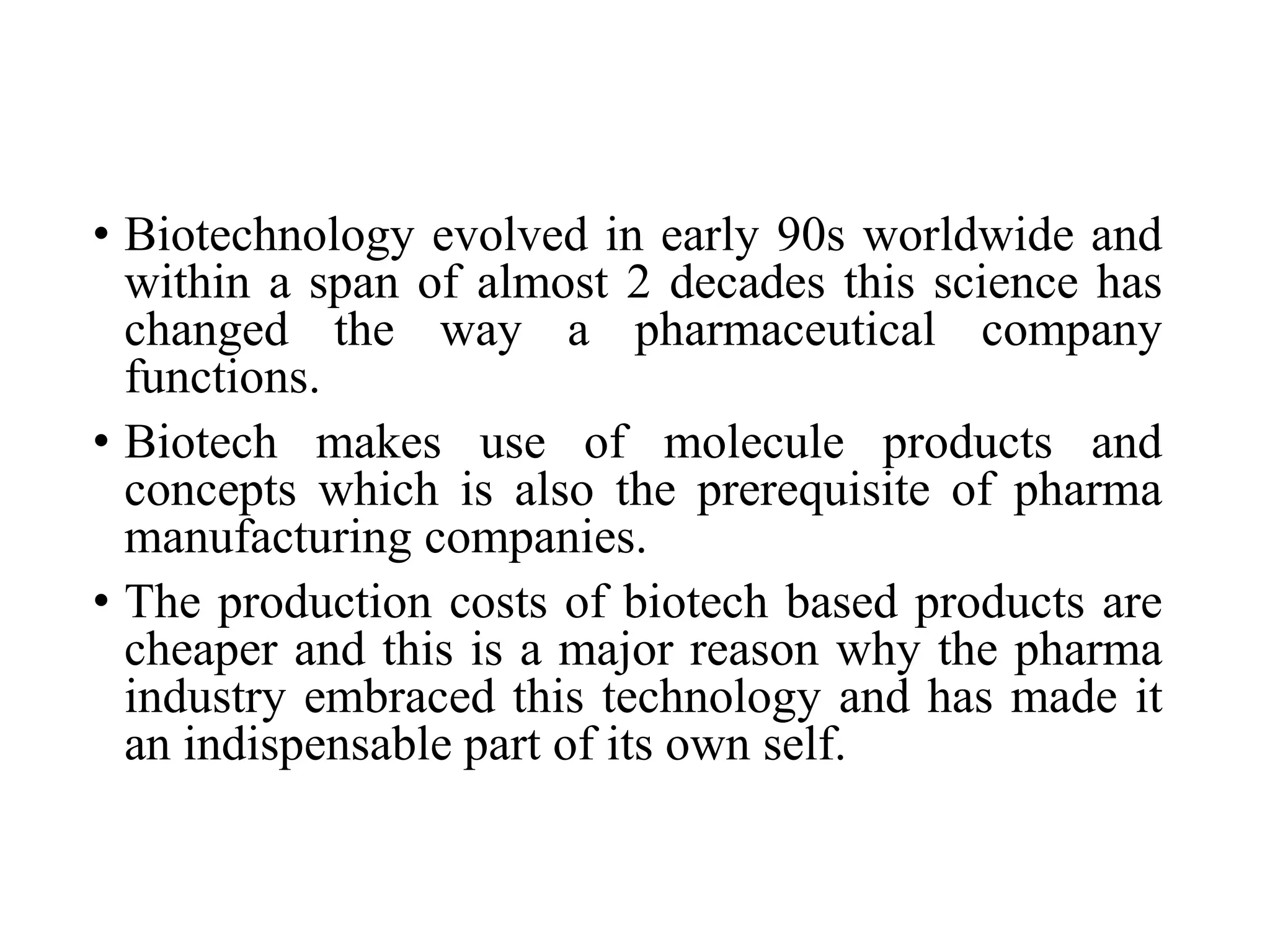 • Biotechnology evolved in early 90s worldwide and
within a span of almost 2 decades this science has
changed the way a pharmaceutical company
functions.
• Biotech makes use of molecule products and
concepts which is also the prerequisite of pharma
manufacturing companies.
• The production costs of biotech based products are
cheaper and this is a major reason why the pharma
industry embraced this technology and has made it
an indispensable part of its own self.
 