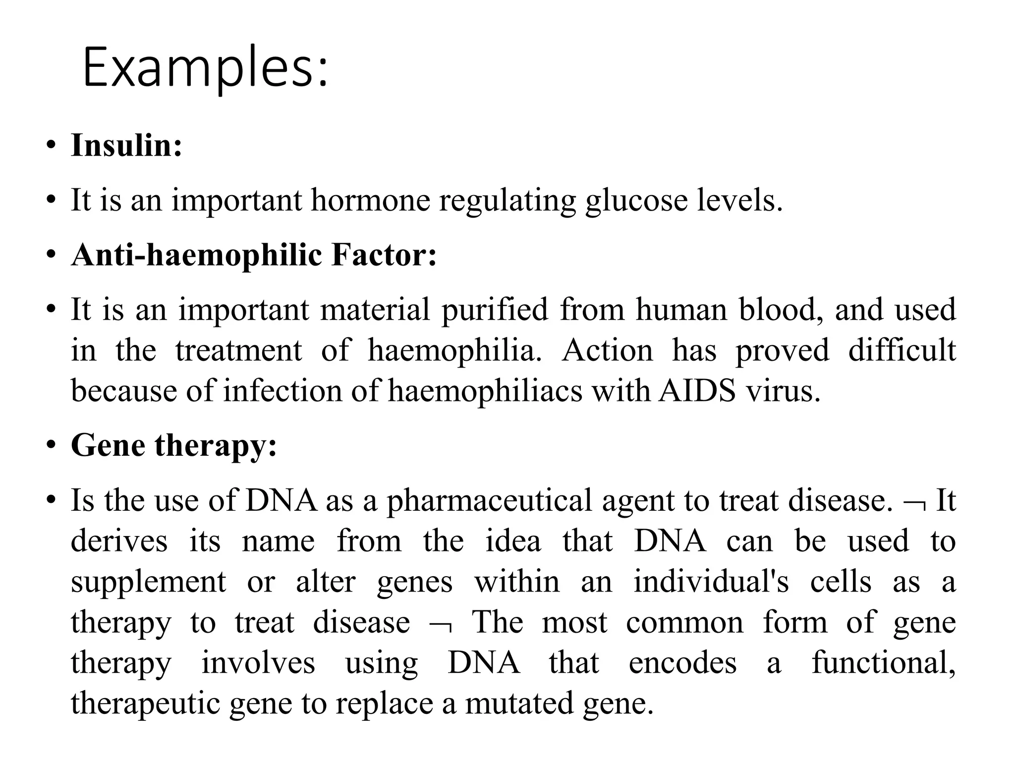 Examples:
• Insulin:
• It is an important hormone regulating glucose levels.
• Anti-haemophilic Factor:
• It is an important material purified from human blood, and used
in the treatment of haemophilia. Action has proved difficult
because of infection of haemophiliacs with AIDS virus.
• Gene therapy:
• Is the use of DNA as a pharmaceutical agent to treat disease.  It
derives its name from the idea that DNA can be used to
supplement or alter genes within an individual's cells as a
therapy to treat disease  The most common form of gene
therapy involves using DNA that encodes a functional,
therapeutic gene to replace a mutated gene.
 