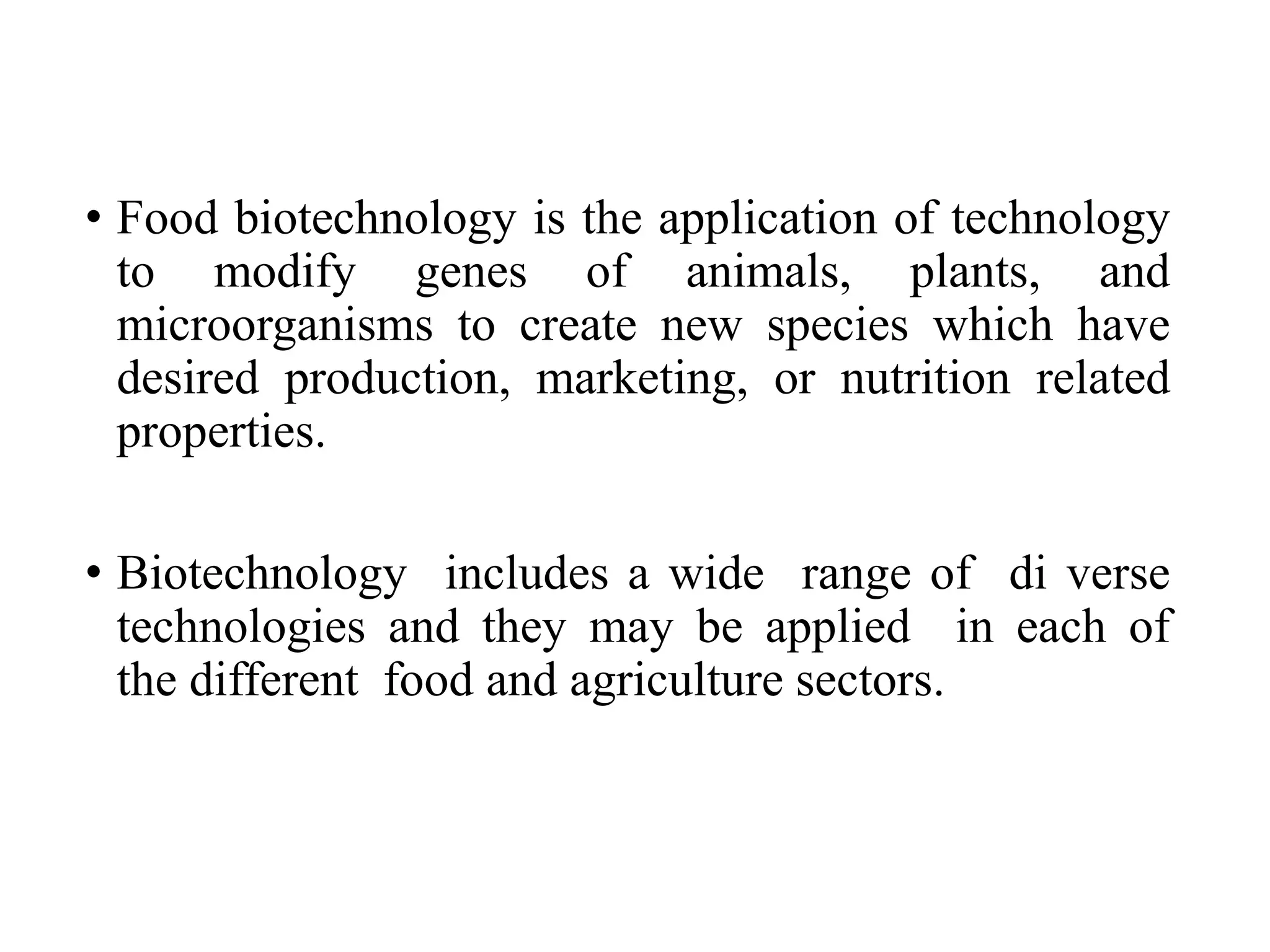 • Food biotechnology is the application of technology
to modify genes of animals, plants, and
microorganisms to create new species which have
desired production, marketing, or nutrition related
properties.
• Biotechnology includes a wide range of di verse
technologies and they may be applied in each of
the different food and agriculture sectors.
 